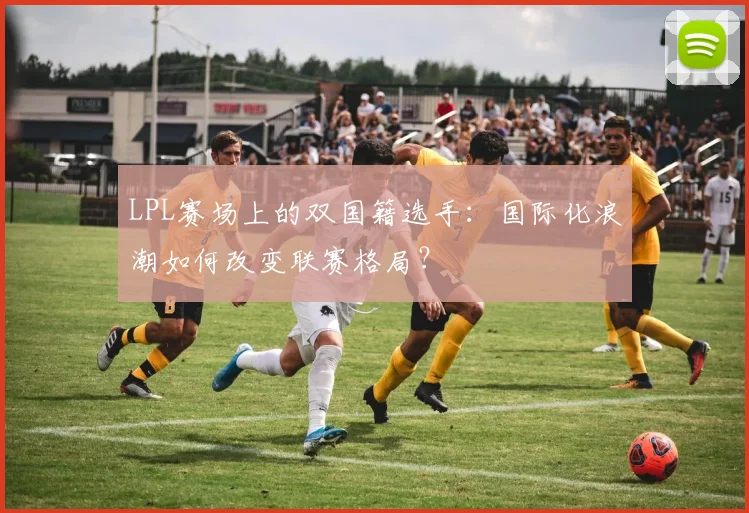 LPL赛场上的双国籍选手:国际化浪潮如何改变联赛格局?