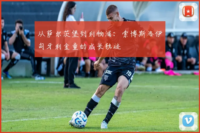 从萨尔茨堡到利物浦：索博斯洛伊匈牙利金童的成长轨迹