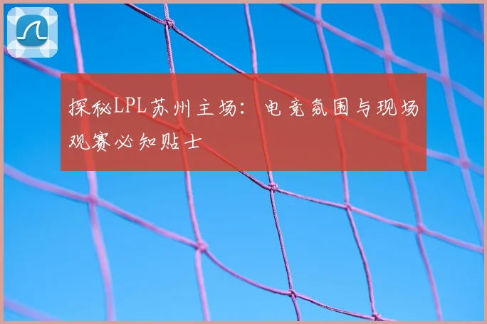 探秘LPL苏州主场：电竞氛围与现场观赛必知贴士