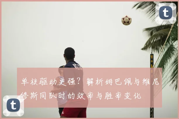单核驱动更强？解析姆巴佩与维尼修斯同队时的效率与胜率变化