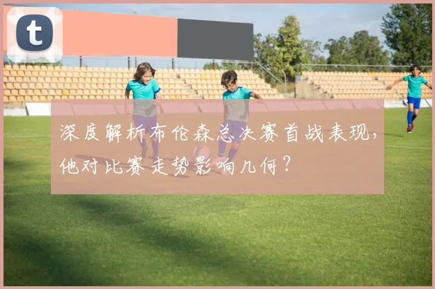 深度解析布伦森总决赛首战表现，他对比赛走势影响几何？