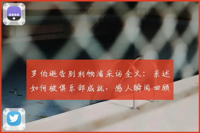 罗伯逊告别利物浦采访全文：亲述如何被俱乐部成就，感人瞬间回顾与生涯总结