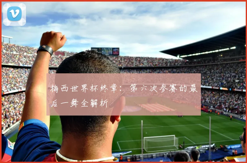 梅西世界杯终章:第六次参赛的最后一舞全解析