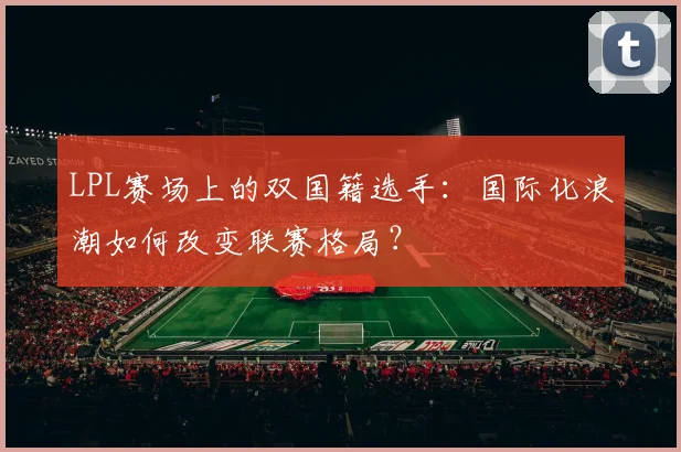 LPL赛场上的双国籍选手：国际化浪潮如何改变联赛格局？