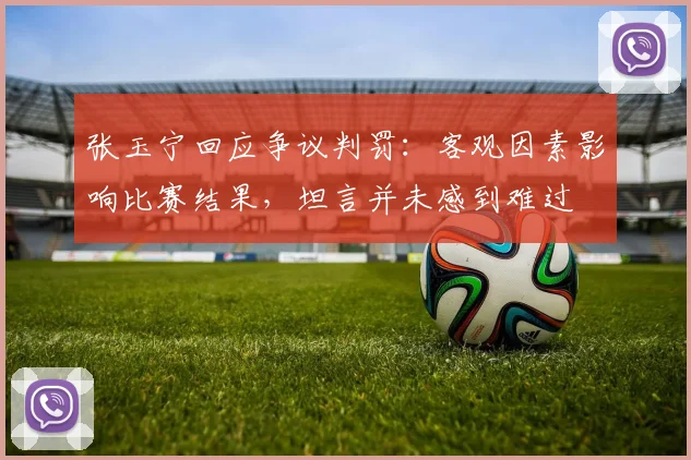 张玉宁回应争议判罚：客观因素影响比赛结果，坦言并未感到难过