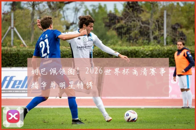 姆巴佩领衔！2026世界杯高清赛事精华与明星特辑