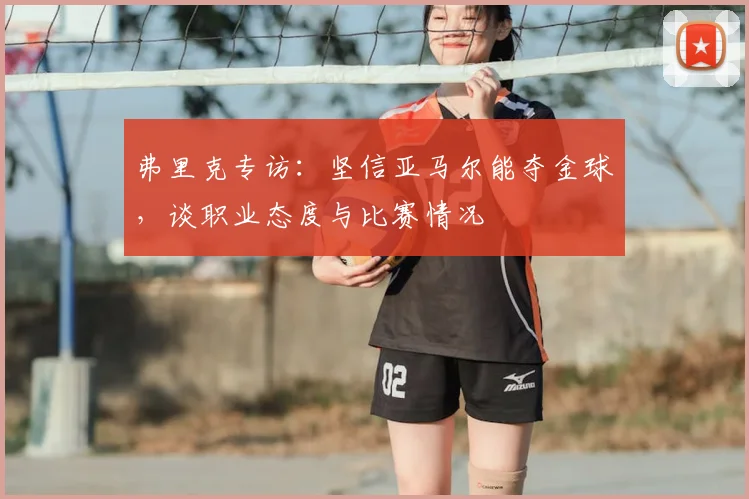 弗里克专访：坚信亚马尔能夺金球，谈职业态度与比赛情况