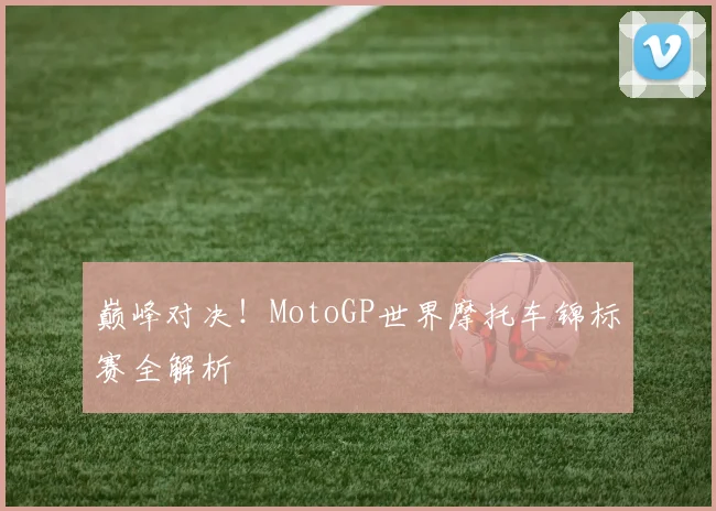 巅峰对决！MotoGP世界摩托车锦标赛全解析