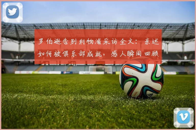 罗伯逊告别利物浦采访全文:亲述如何被俱乐部成就,感人瞬间回顾与生涯总结