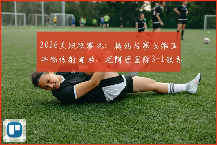 2026美职联赛况：梅西与塞戈维亚半场传射建功，迈阿密国际3-1领先奥兰多城关键战解析