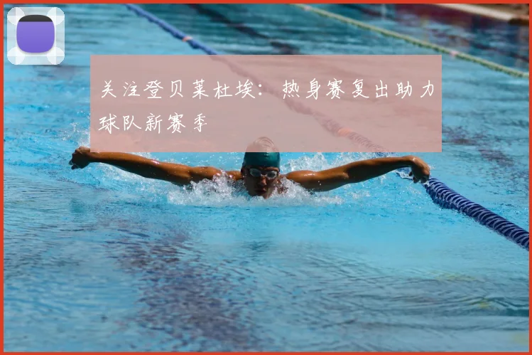 关注登贝莱杜埃:热身赛复出助力球队新赛季