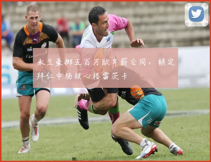 米兰豪掷五百万欧年薪合同，锁定拜仁中场核心格雷茨卡