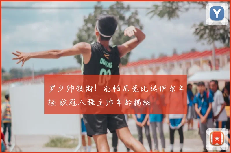 岁少帅领衔！孔帕尼竟比诺伊尔年轻 欧冠八强主帅年龄揭秘