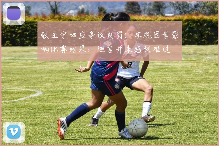 张玉宁回应争议判罚：客观因素影响比赛结果，坦言并未感到难过