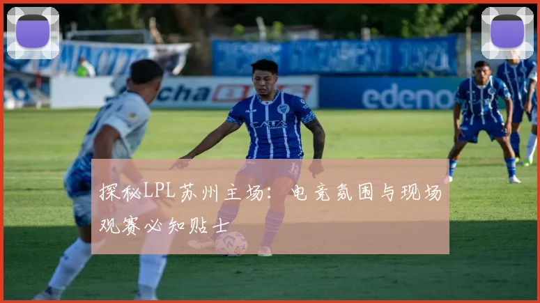 探秘LPL苏州主场：电竞氛围与现场观赛必知贴士