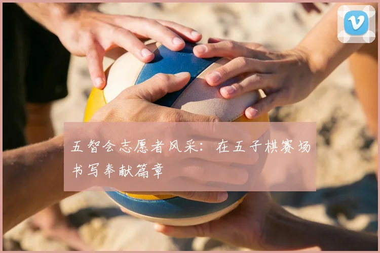 五智会志愿者风采：在五子棋赛场书写奉献篇章