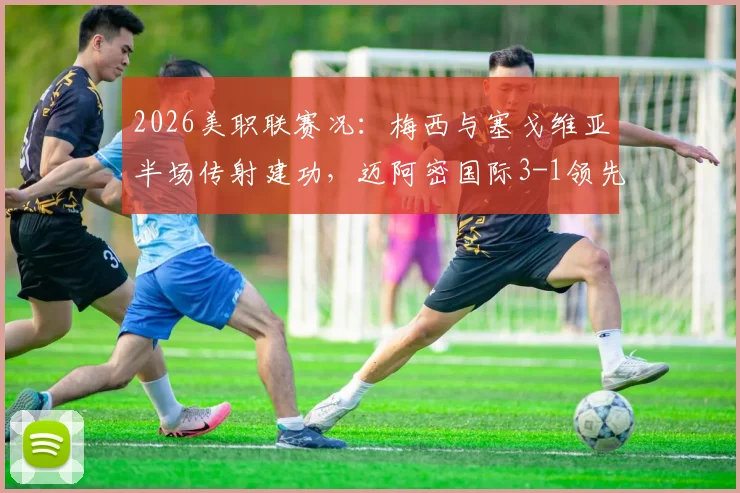 2026美职联赛况：梅西与塞戈维亚半场传射建功，迈阿密国际3-1领先奥兰多城关键战解析