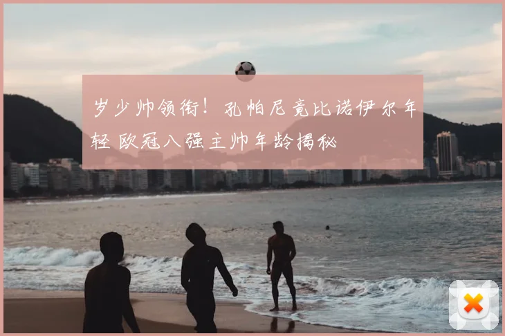 岁少帅领衔！孔帕尼竟比诺伊尔年轻 欧冠八强主帅年龄揭秘